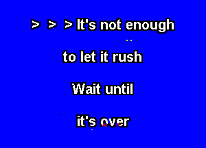 i? r) It's not enough

to let it rush
Wait until

it's nver