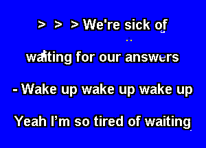 ? t We're sick of

waiting for our answers
- Wake up wake up wake up

Yeah Pm so tired of waiting-