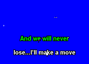 And we will never

lose...l'll make a move