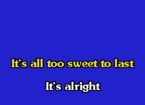 It's all too sweet to last

It's alright