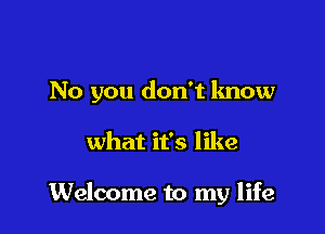 No you don't know

what it's like

Welcome to my life