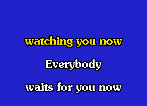 watching you now

Everybody

waits for you now