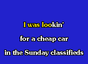 I was lookin'

for a cheap car

in the Sunday classifieds