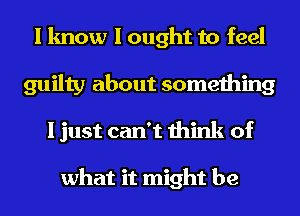 I know I ought to feel
guilty about something
I just can't think of

what it might be