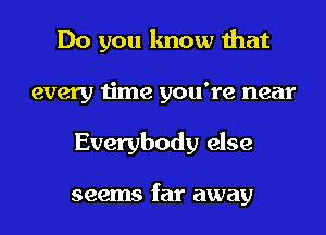 Do you know that
every time you're near
Everybody else

seems far away