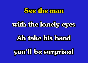 See the man
with the lonely eyes
Ah take his hand

you'll be surprised