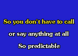 So you don't have to call

or say anything at all

So predictable