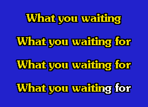 What you waiting
What you waiting for
What you waiting for

What you waiting for