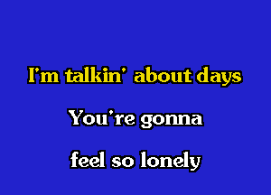 I'm talkin' about days

You're gonna

feel so lonely