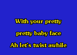 With your pretty

pretty baby face

Ah let's twist awhile