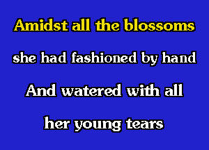 Amidst all the blossoms

she had fashioned by hand

And watered with all

her young tears