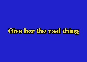 Give her the real thing