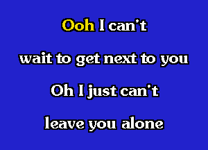 Ooh I can't
wait to get next to you

Oh I just can't

leave you alone