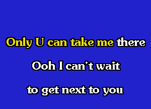 Only U can take me there

Ooh I can't wait

to get next to you