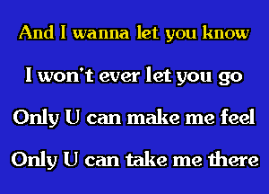 And I wanna let you know

I won't ever let you 90
Only U can make me feel
Only U can take me there