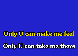 Only U can make me feel
Only U can take me there