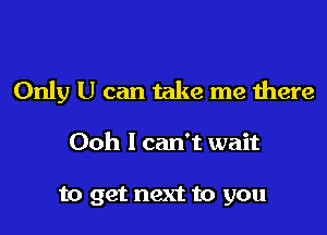 Only U can take me there

Ooh I can't wait

to get next to you