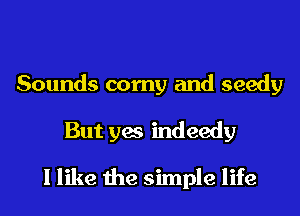 Sounds corny and seedy
But yes indeedy

I like the simple life