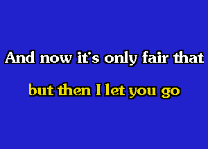 And now it's only fair that

but then I let you go