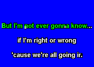But Pm not ever gonna know...

if Pm right or wrong

'cause we're all going ir.
