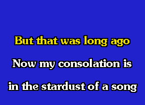 But that was long ago
Now my consolation is

in the stardust of a song