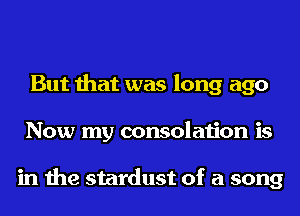But that was long ago
Now my consolation is

in the stardust of a song