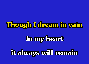 Though I dream in vain
In my heart

it always will remain