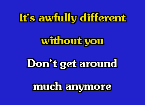 It's awfully different
without you

Don't get around

much anymore I