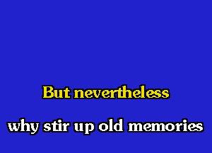 But nevertheless

why stir up old memories