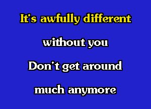 It's awfully different
without you

Don't get around

much anymore I