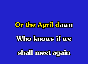 Or the April dawn

Who knows if we

shall meet again