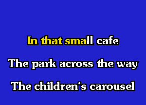 In that small cafe
The park across the way

The children's carousel