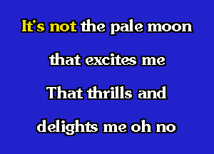 It's not the pale moon
that excites me
That thrills and

delights me oh no