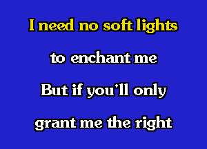 I need no soft lights

to enchant me
But if you'll only

grant me the right