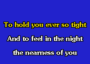 To hold you ever so tight
And to feel in the night

the nearness of you
