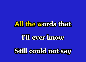 All the words that

I'll ever know

Still could not say