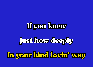 If you knew

just how deeply

In your kind lovin' way