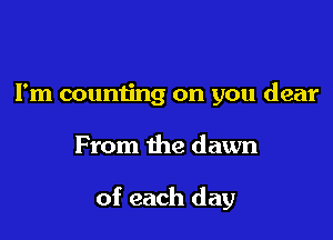 I'm counting on you dear

From the dawn

of each day