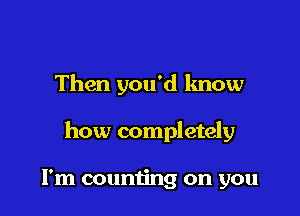 Then you'd know

how completely

I'm couming on you