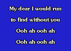 My dear I would run

to find without you

Ooh ah ooh ah
Ooh ah ooh ah