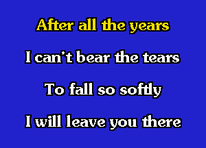 After all the years
I can't bear the tears

To fall so softly

I will leave you there