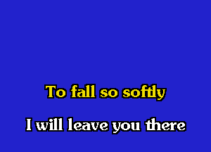 To fall so sofdy

I will leave you were