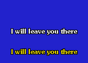 I will leave you there

I will leave you were