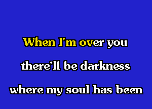 When I'm over you
there'll be darkness

where my soul has been