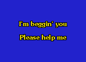 I'm beggin' you

Please help me