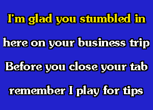 I'm glad you stumbled in
here on your business trip
Before you close your tab

remember I play for tips