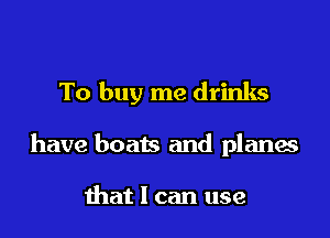 To buy me drinks

have boats and planes

that 1 can use