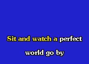 Sit and watch a perfect

world go by