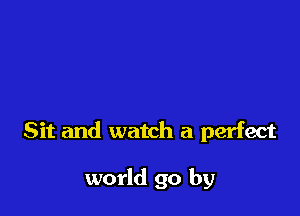 Sit and watch a perfect

world go by
