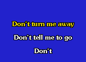 Don't turn me away

Don't tell me to go

Don't
